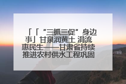 「“三抓三促”身边事」甘泉润黄土 涓流惠民生——甘肃省持续推进农村供水工程巩固提升项目建设