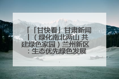 「甘快看」甘肃新闻丨（绿化南北两山 共建绿色家园）兰州新区：生态优先绿色发展 打造生态环保示范区