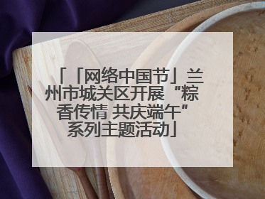「网络中国节」兰州市城关区开展“粽香传情 共庆端午”系列主题活动