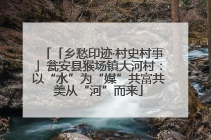 「乡愁印迹·村史村事」瓮安县猴场镇大河村：以“水”为“媒”共富共美从“河”而来
