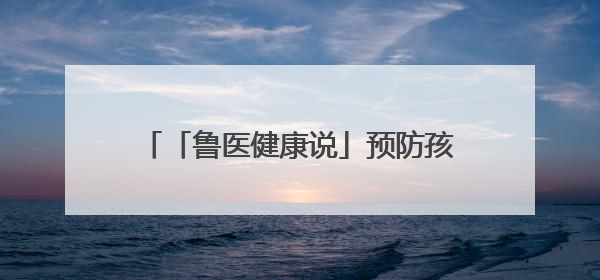 「鲁医健康说」预防孩子发生心理行为问题，家长可从这几方面着手