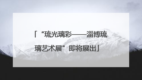“琉光璃彩——淄博琉璃艺术展”即将展出