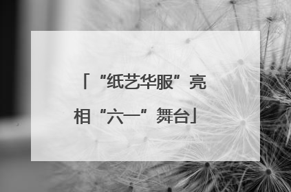 “纸艺华服”亮相“六一”舞台