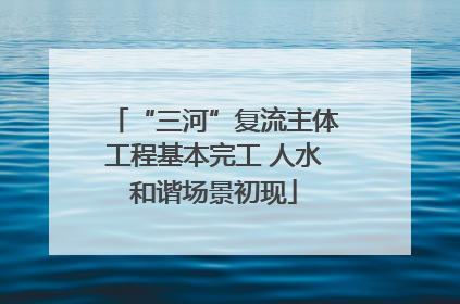 “三河”复流主体工程基本完工 人水和谐场景初现