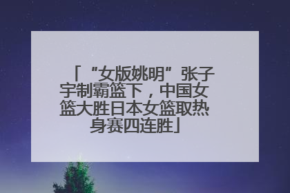 “女版姚明”张子宇制霸篮下，中国女篮大胜日本女篮取热身赛四连胜