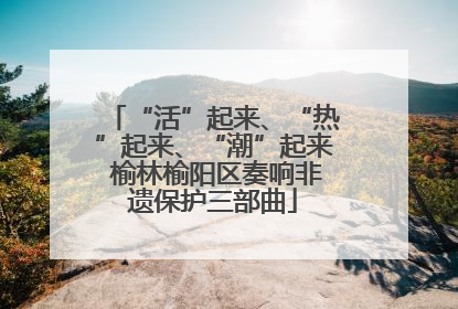 “活”起来、“热”起来、“潮”起来 榆林榆阳区奏响非遗保护三部曲