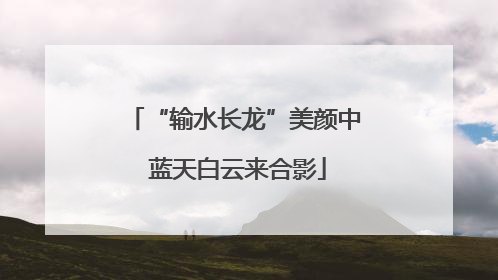 “输水长龙”美颜中 蓝天白云来合影