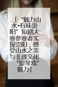 “魅力山水•有味崇阳”短剧大赛参赛者实探崇阳，感受山水之美与非遗文化“提琴戏”魅力