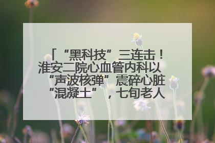 “黑科技”三连击！淮安二院心血管内科以“声波核弹”震碎心脏“混凝土”，七旬老人重获“心”生