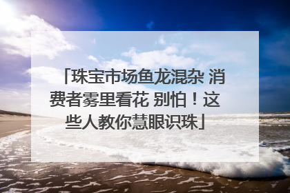 珠宝市场鱼龙混杂 消费者雾里看花 别怕！这些人教你慧眼识珠