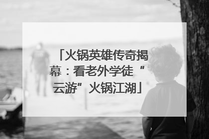 火锅英雄传奇揭幕：看老外学徒“云游”火锅江湖