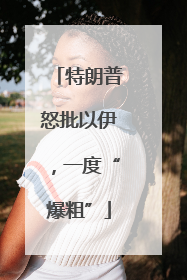 特朗普怒批以伊，一度“爆粗”