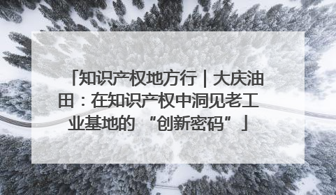 知识产权地方行｜大庆油田：在知识产权中洞见老工业基地的 “创新密码”