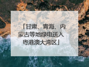 甘肃、青海、内蒙古等地绿电送入粤港澳大湾区