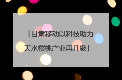甘肃移动以科技助力天水樱桃产业再升级