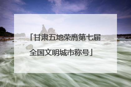 甘肃五地荣膺第七届全国文明城市称号