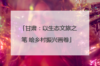 甘肃：以生态文旅之笔 绘乡村振兴画卷