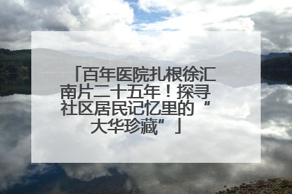 百年医院扎根徐汇南片二十五年！探寻社区居民记忆里的“大华珍藏”