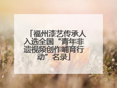 福州漆艺传承人入选全国“青年非遗视频创作哺育行动”名录
