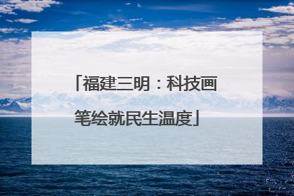 福建三明：科技画笔绘就民生温度