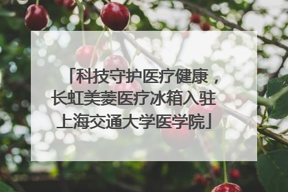 科技守护医疗健康，长虹美菱医疗冰箱入驻上海交通大学医学院
