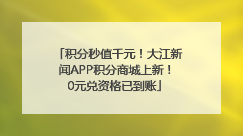 积分秒值千元！大江新闻APP积分商城上新！0元兑资格已到账