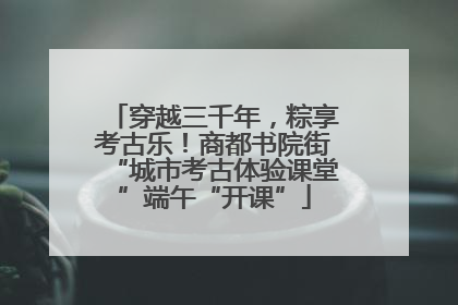 穿越三千年，粽享考古乐！商都书院街“城市考古体验课堂”端午“开课”