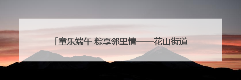 童乐端午 粽享邻里情——花山街道梅园社区开展端午节和儿童节活动