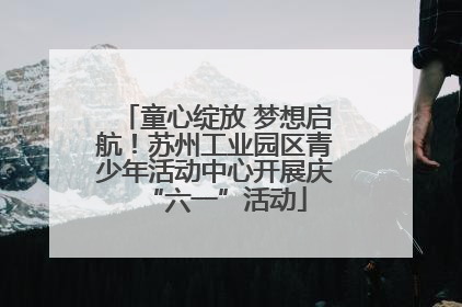 童心绽放 梦想启航！苏州工业园区青少年活动中心开展庆“六一”活动