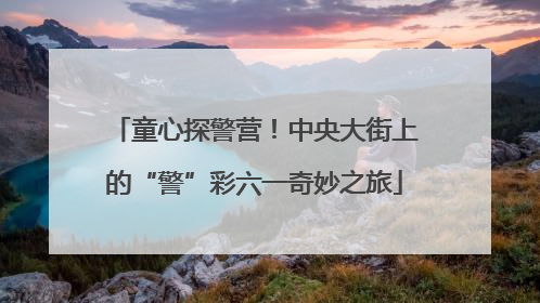 童心探警营！中央大街上的“警”彩六一奇妙之旅