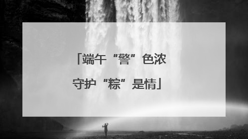 端午“警”色浓 守护“粽”是情
