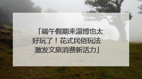 端午假期来淄博也太好玩了！花式民俗玩法激发文旅消费新活力