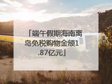 端午假期海南离岛免税购物金额1.87亿元