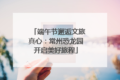 端午节邂逅文旅真心：常州恐龙园开启美好旅程