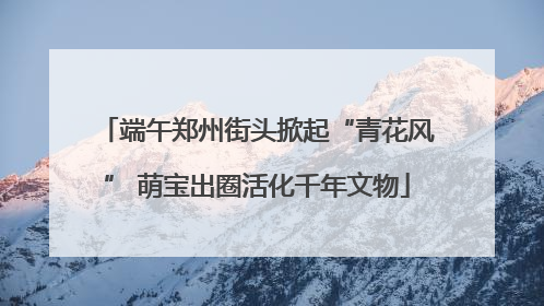 端午郑州街头掀起“青花风” 萌宝出圈活化千年文物