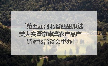 第五届河北省西甜瓜选美大赛暨京津冀农产品产销对接洽谈会举办