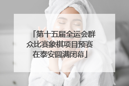 第十五届全运会群众比赛象棋项目预赛在泰安圆满闭幕
