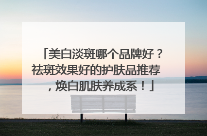 美白淡斑哪个品牌好？祛斑效果好的护肤品推荐，焕白肌肤养成系！