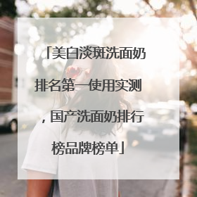 美白淡斑洗面奶排名第一使用实测，国产洗面奶排行榜品牌榜单