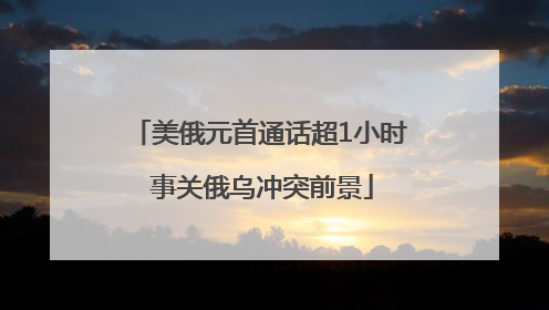 美俄元首通话超1小时 事关俄乌冲突前景