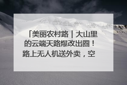 美丽农村路｜大山里的云端天路爆改出圈！路上无人机送外卖，空心村变网红村