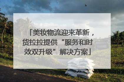 美妆物流迎来革新，货拉拉提供“服务和时效双升级”解决方案