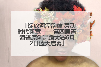 绽放河湟韵律 舞动时代新章——第四届青海省原创舞蹈大赛6月2日盛大启幕