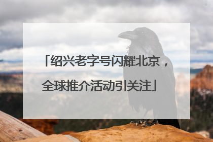 绍兴老字号闪耀北京，全球推介活动引关注