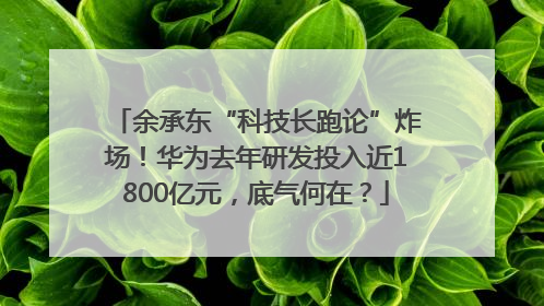 余承东“科技长跑论”炸场！华为去年研发投入近1800亿元，底气何在？
