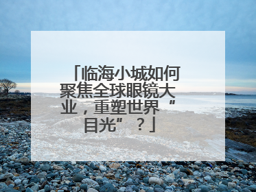 临海小城如何聚焦全球眼镜大业，重塑世界“目光”？