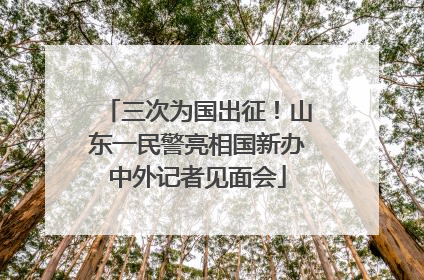 三次为国出征！山东一民警亮相国新办中外记者见面会