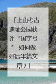 上山考古遗址公园获评“国字号” 如何做好后半篇文章？