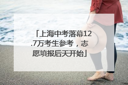 上海中考落幕12.7万考生参考，志愿填报后天开始