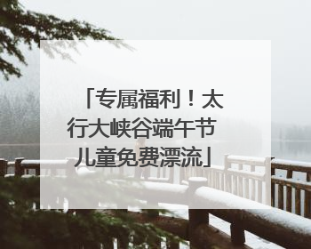 专属福利！太行大峡谷端午节儿童免费漂流